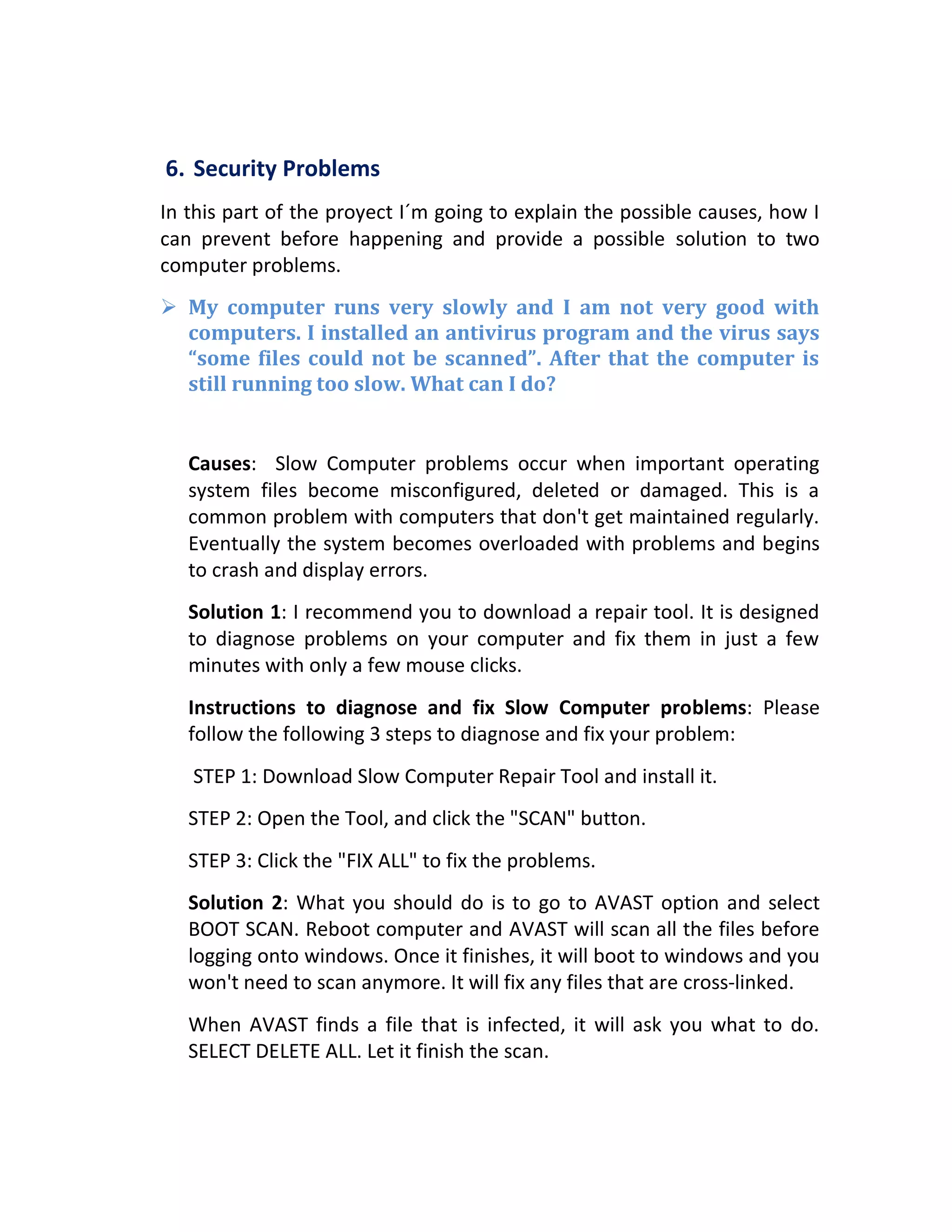 6. Security Problems
In this part of the proyect I´m going to explain the possible causes, how I
can prevent before happening and provide a possible solution to two
computer problems.
 My computer runs very slowly and I am not very good with
computers. I installed an antivirus program and the virus says
“some files could not be scanned”. After that the computer is
still running too slow. What can I do?
Causes: Slow Computer problems occur when important operating
system files become misconfigured, deleted or damaged. This is a
common problem with computers that don't get maintained regularly.
Eventually the system becomes overloaded with problems and begins
to crash and display errors.
Solution 1: I recommend you to download a repair tool. It is designed
to diagnose problems on your computer and fix them in just a few
minutes with only a few mouse clicks.
Instructions to diagnose and fix Slow Computer problems: Please
follow the following 3 steps to diagnose and fix your problem:
STEP 1: Download Slow Computer Repair Tool and install it.
STEP 2: Open the Tool, and click the "SCAN" button.
STEP 3: Click the "FIX ALL" to fix the problems.
Solution 2: What you should do is to go to AVAST option and select
BOOT SCAN. Reboot computer and AVAST will scan all the files before
logging onto windows. Once it finishes, it will boot to windows and you
won't need to scan anymore. It will fix any files that are cross-linked.
When AVAST finds a file that is infected, it will ask you what to do.
SELECT DELETE ALL. Let it finish the scan.
 