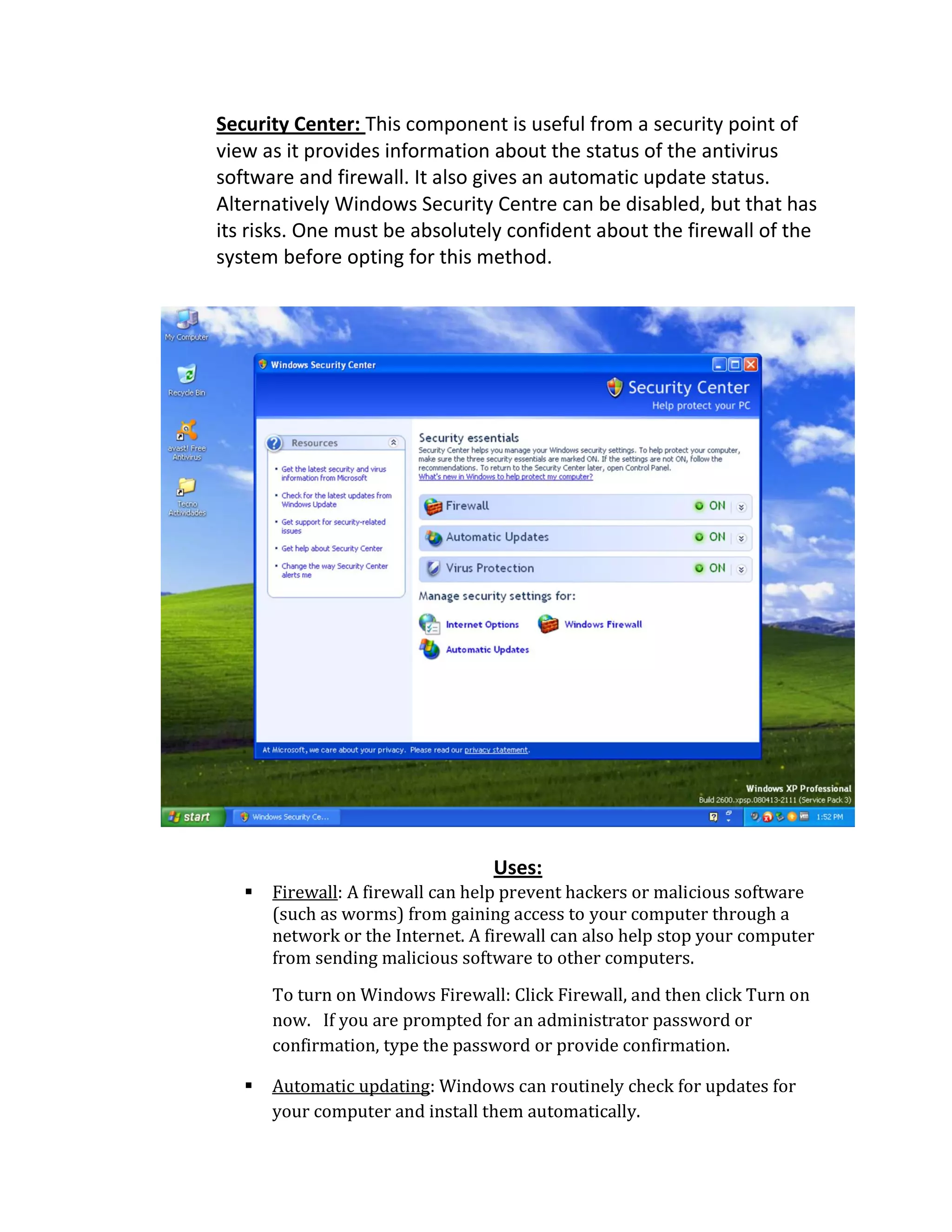 Security Center: This component is useful from a security point of
view as it provides information about the status of the antivirus
software and firewall. It also gives an automatic update status.
Alternatively Windows Security Centre can be disabled, but that has
its risks. One must be absolutely confident about the firewall of the
system before opting for this method.
Uses:
 Firewall: A firewall can help prevent hackers or malicious software
(such as worms) from gaining access to your computer through a
network or the Internet. A firewall can also help stop your computer
from sending malicious software to other computers.
To turn on Windows Firewall: Click Firewall, and then click Turn on
now. If you are prompted for an administrator password or
confirmation, type the password or provide confirmation.
 Automatic updating: Windows can routinely check for updates for
your computer and install them automatically.
 