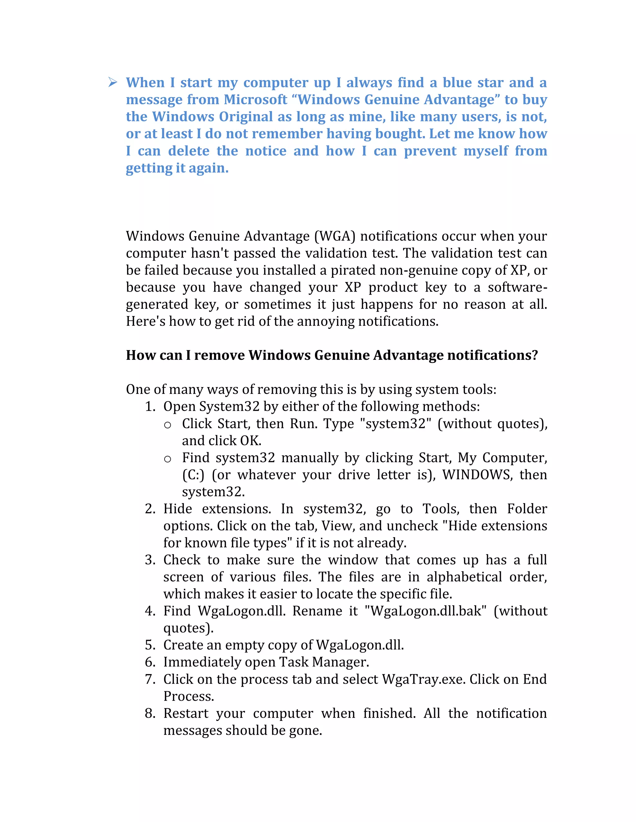  When I start my computer up I always find a blue star and a
message from Microsoft “Windows Genuine Advantage” to buy
the Windows Original as long as mine, like many users, is not,
or at least I do not remember having bought. Let me know how
I can delete the notice and how I can prevent myself from
getting it again.
Windows Genuine Advantage (WGA) notifications occur when your
computer hasn't passed the validation test. The validation test can
be failed because you installed a pirated non-genuine copy of XP, or
because you have changed your XP product key to a software-
generated key, or sometimes it just happens for no reason at all.
Here's how to get rid of the annoying notifications.
How can I remove Windows Genuine Advantage notifications?
One of many ways of removing this is by using system tools:
1. Open System32 by either of the following methods:
o Click Start, then Run. Type "system32" (without quotes),
and click OK.
o Find system32 manually by clicking Start, My Computer,
(C:) (or whatever your drive letter is), WINDOWS, then
system32.
2. Hide extensions. In system32, go to Tools, then Folder
options. Click on the tab, View, and uncheck "Hide extensions
for known file types" if it is not already.
3. Check to make sure the window that comes up has a full
screen of various files. The files are in alphabetical order,
which makes it easier to locate the specific file.
4. Find WgaLogon.dll. Rename it "WgaLogon.dll.bak" (without
quotes).
5. Create an empty copy of WgaLogon.dll.
6. Immediately open Task Manager.
7. Click on the process tab and select WgaTray.exe. Click on End
Process.
8. Restart your computer when finished. All the notification
messages should be gone.
 