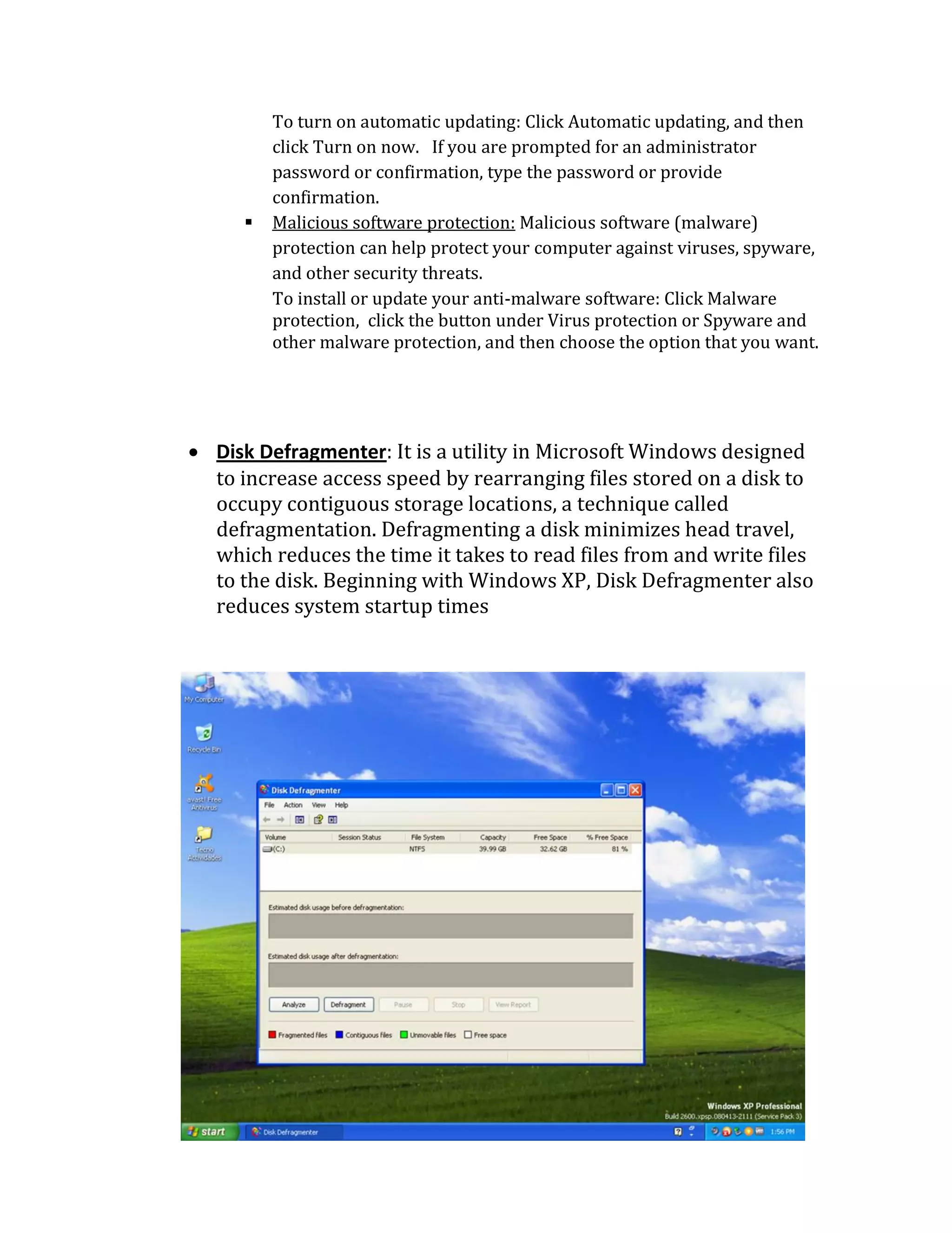 To turn on automatic updating: Click Automatic updating, and then
click Turn on now. If you are prompted for an administrator
password or confirmation, type the password or provide
confirmation.
 Malicious software protection: Malicious software (malware)
protection can help protect your computer against viruses, spyware,
and other security threats.
To install or update your anti-malware software: Click Malware
protection, click the button under Virus protection or Spyware and
other malware protection, and then choose the option that you want.
 Disk Defragmenter: It is a utility in Microsoft Windows designed
to increase access speed by rearranging files stored on a disk to
occupy contiguous storage locations, a technique called
defragmentation. Defragmenting a disk minimizes head travel,
which reduces the time it takes to read files from and write files
to the disk. Beginning with Windows XP, Disk Defragmenter also
reduces system startup times
 