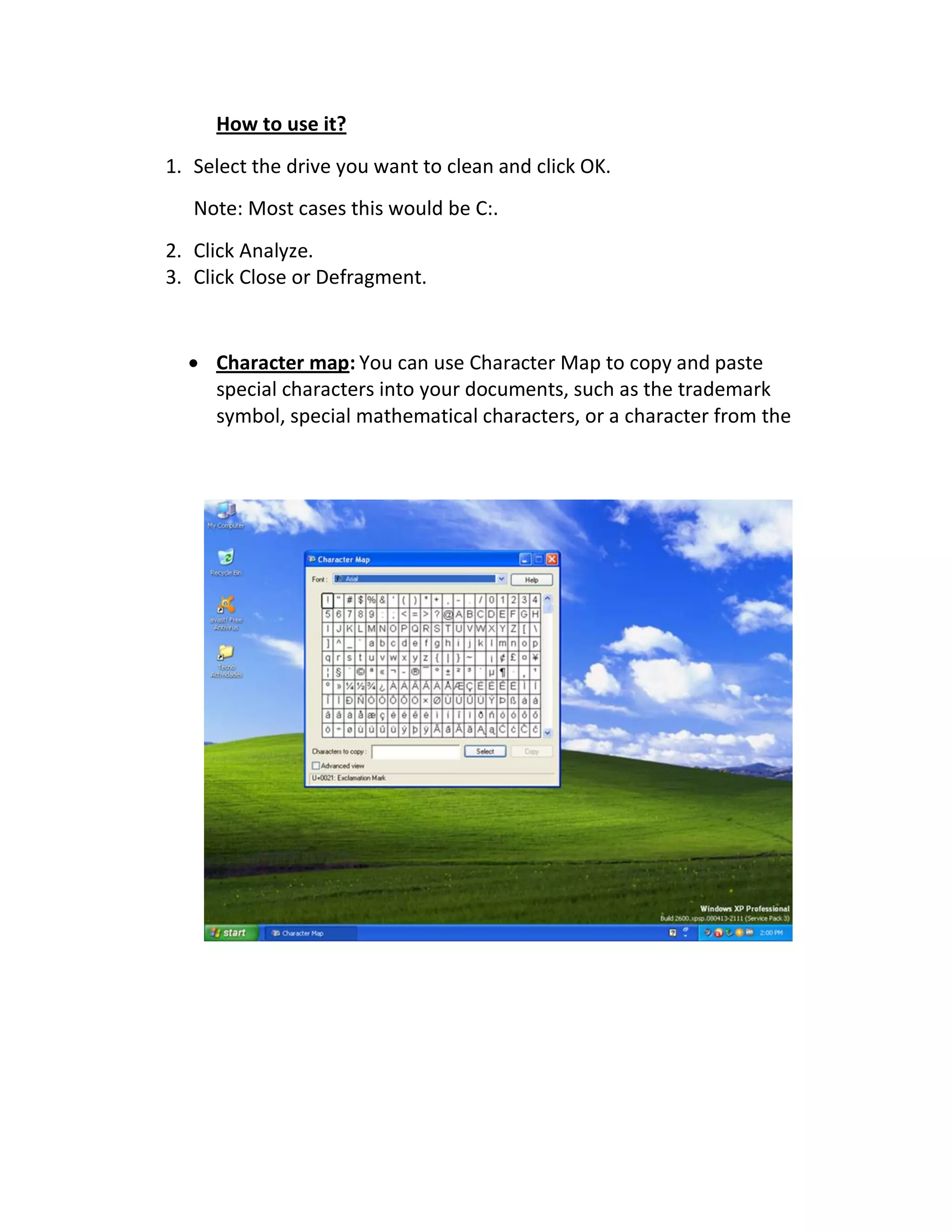 How to use it?
1. Select the drive you want to clean and click OK.
Note: Most cases this would be C:.
2. Click Analyze.
3. Click Close or Defragment.
 Character map: You can use Character Map to copy and paste
special characters into your documents, such as the trademark
symbol, special mathematical characters, or a character from the
 
