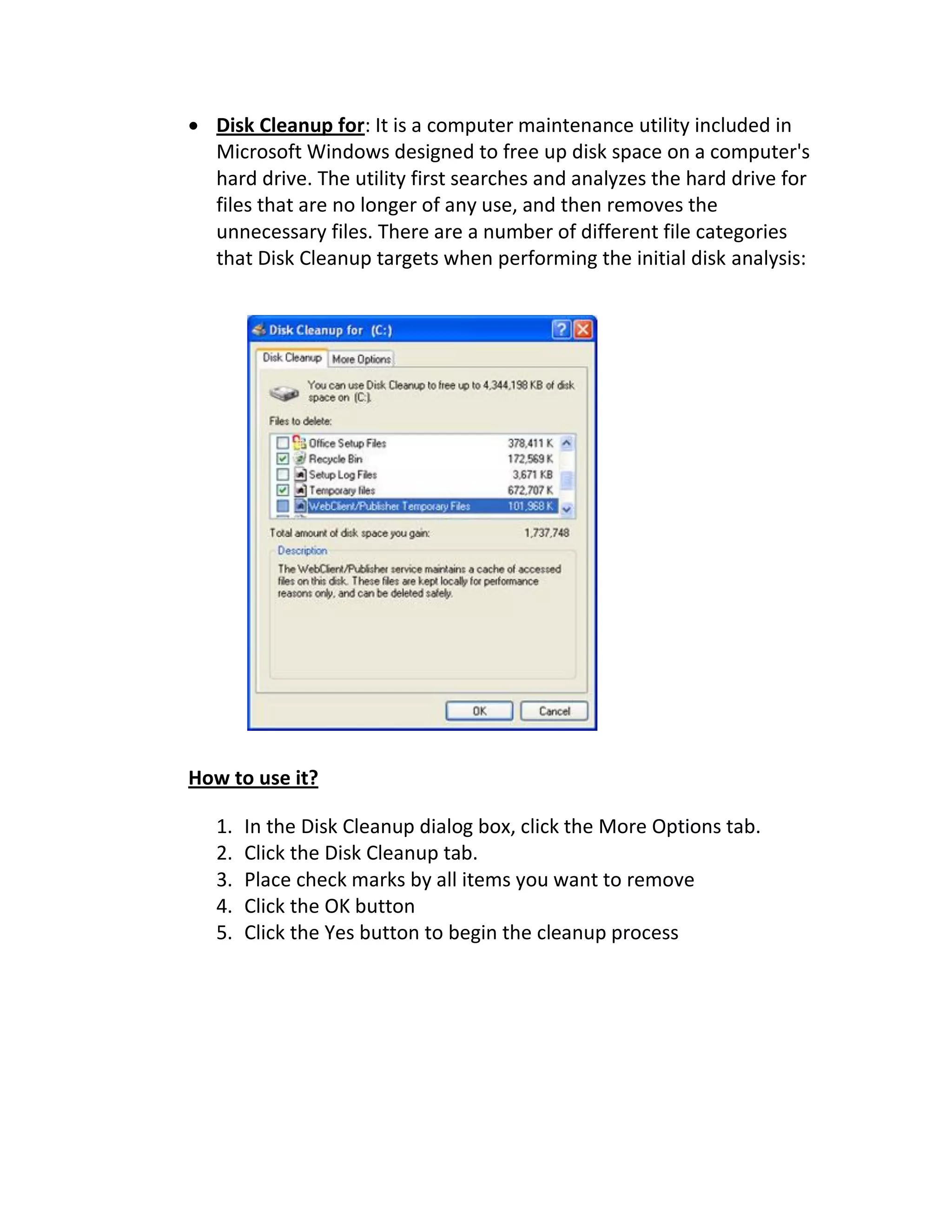 Disk Cleanup for: It is a computer maintenance utility included in
Microsoft Windows designed to free up disk space on a computer's
hard drive. The utility first searches and analyzes the hard drive for
files that are no longer of any use, and then removes the
unnecessary files. There are a number of different file categories
that Disk Cleanup targets when performing the initial disk analysis:
How to use it?
1. In the Disk Cleanup dialog box, click the More Options tab.
2. Click the Disk Cleanup tab.
3. Place check marks by all items you want to remove
4. Click the OK button
5. Click the Yes button to begin the cleanup process
 