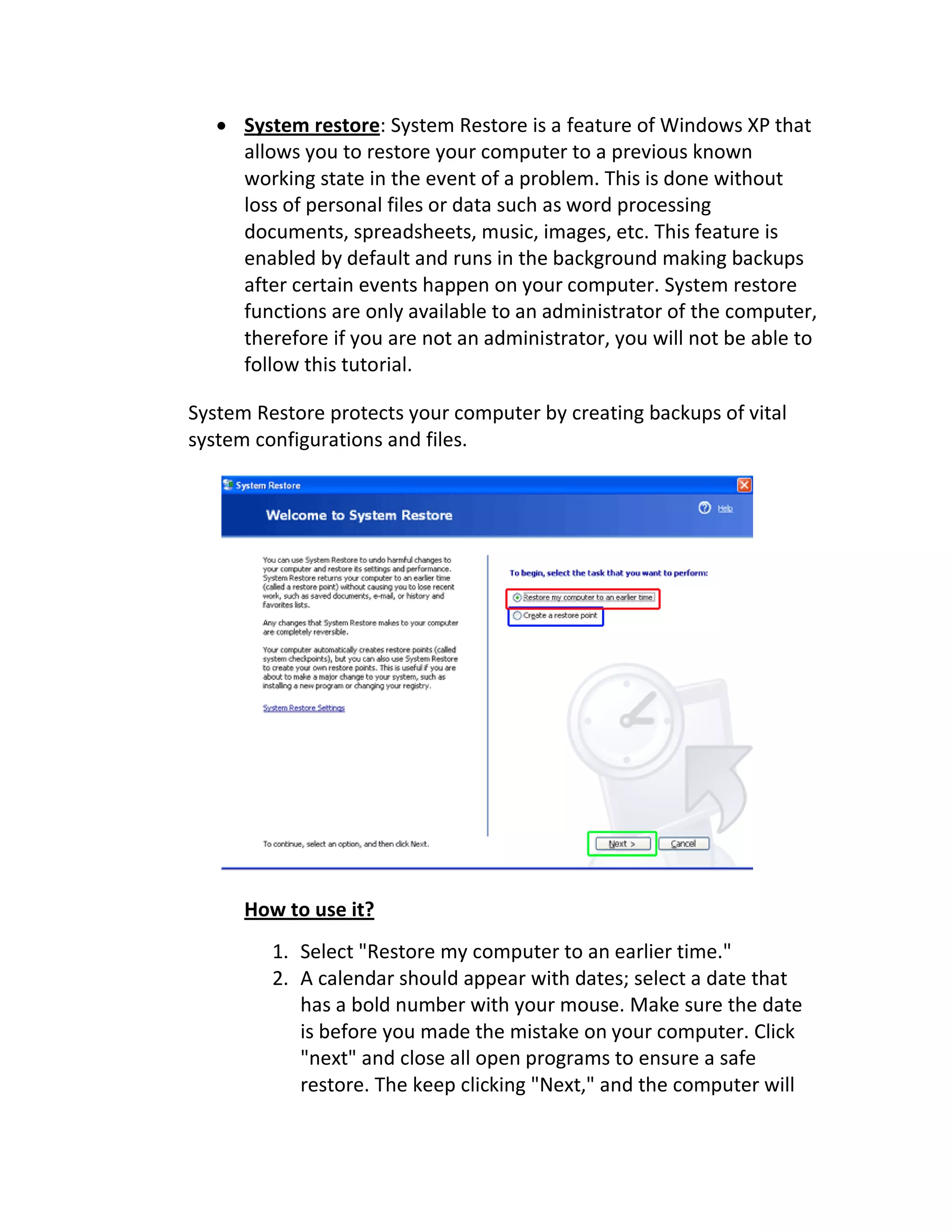  System restore: System Restore is a feature of Windows XP that
allows you to restore your computer to a previous known
working state in the event of a problem. This is done without
loss of personal files or data such as word processing
documents, spreadsheets, music, images, etc. This feature is
enabled by default and runs in the background making backups
after certain events happen on your computer. System restore
functions are only available to an administrator of the computer,
therefore if you are not an administrator, you will not be able to
follow this tutorial.
System Restore protects your computer by creating backups of vital
system configurations and files.
How to use it?
1. Select "Restore my computer to an earlier time."
2. A calendar should appear with dates; select a date that
has a bold number with your mouse. Make sure the date
is before you made the mistake on your computer. Click
"next" and close all open programs to ensure a safe
restore. The keep clicking "Next," and the computer will
 