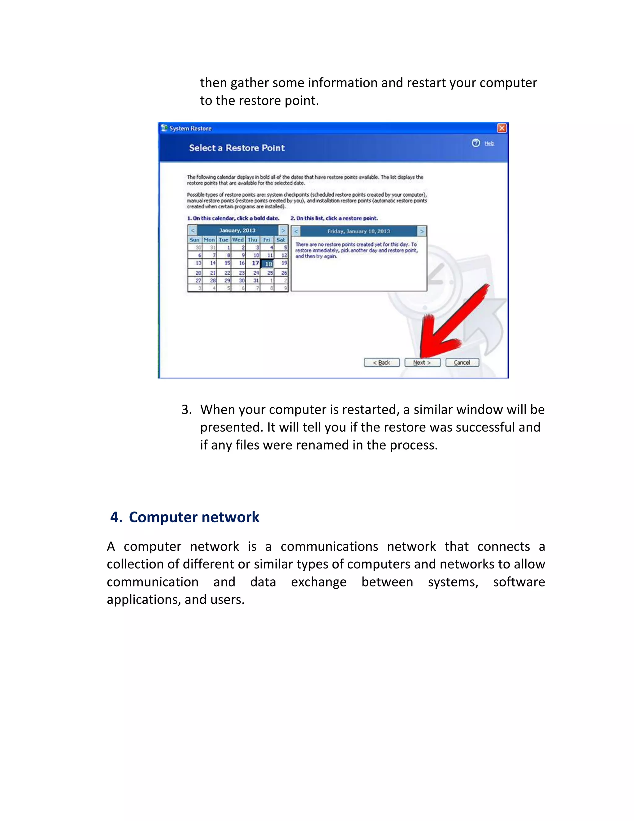 then gather some information and restart your computer
to the restore point.
3. When your computer is restarted, a similar window will be
presented. It will tell you if the restore was successful and
if any files were renamed in the process.
4. Computer network
A computer network is a communications network that connects a
collection of different or similar types of computers and networks to allow
communication and data exchange between systems, software
applications, and users.
 