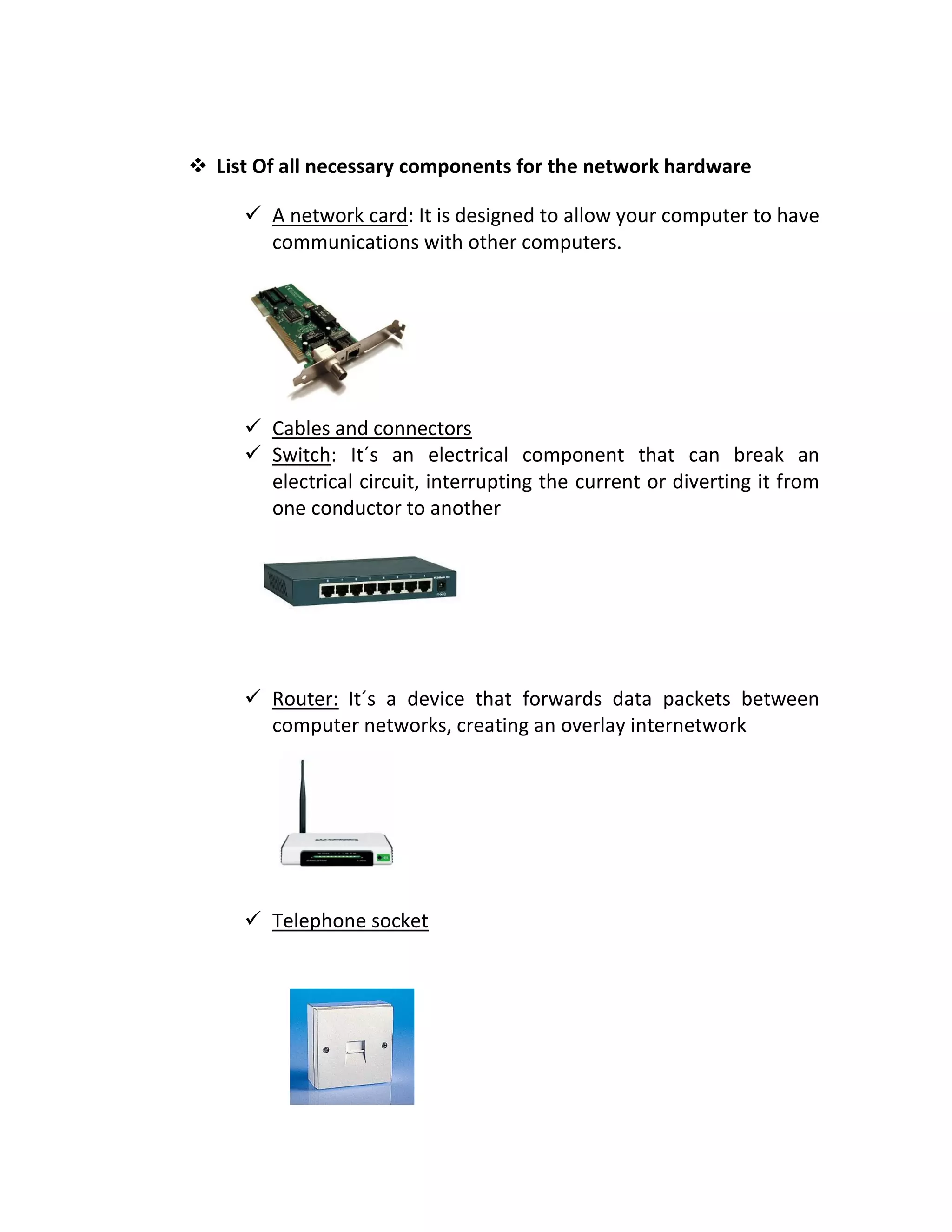  List Of all necessary components for the network hardware
 A network card: It is designed to allow your computer to have
communications with other computers.
 Cables and connectors
 Switch: It´s an electrical component that can break an
electrical circuit, interrupting the current or diverting it from
one conductor to another
 Router: It´s a device that forwards data packets between
computer networks, creating an overlay internetwork
 Telephone socket
 