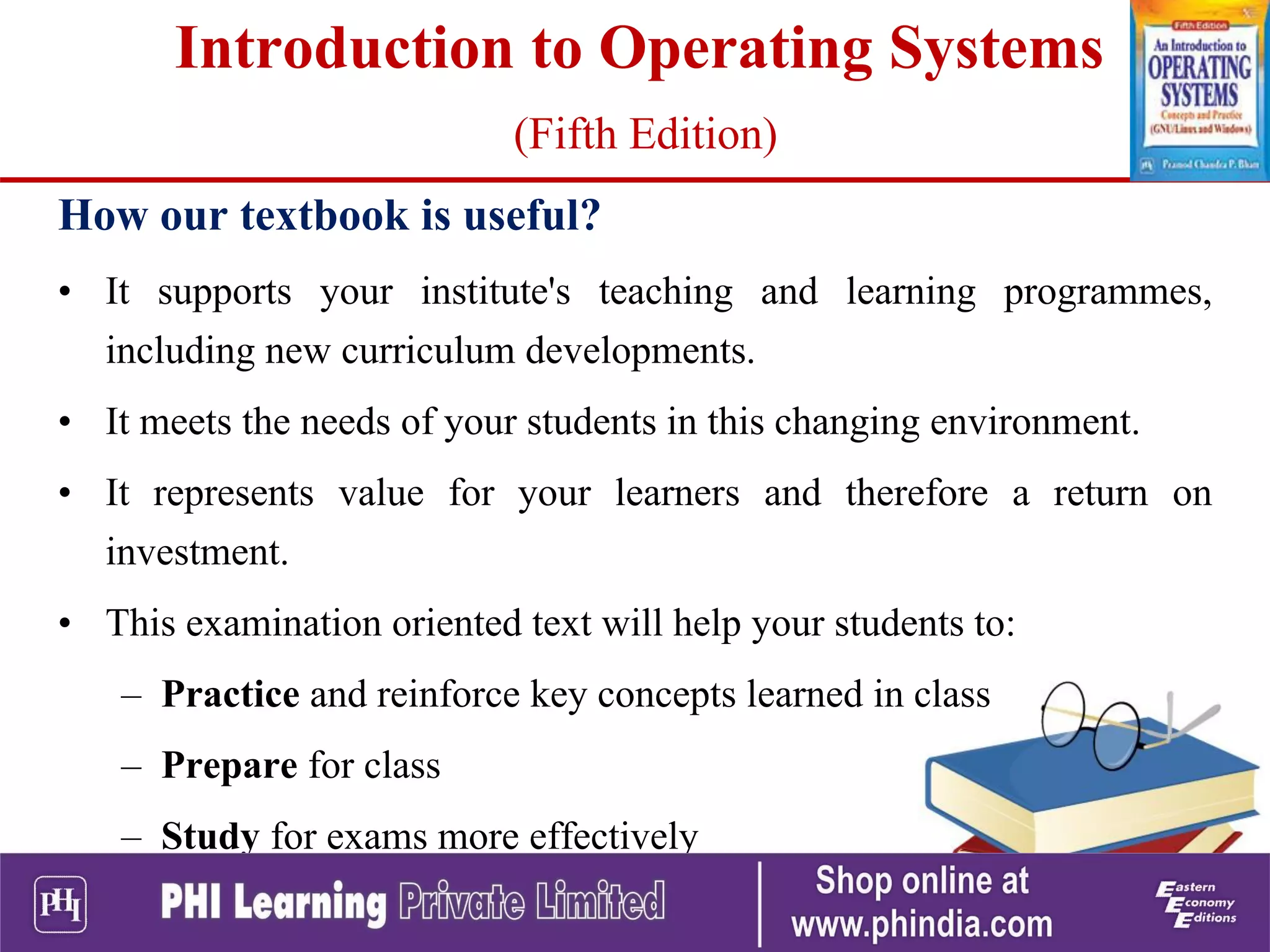 How our textbook is useful?
• It supports your institute's teaching and learning programmes,
including new curriculum developments.
• It meets the needs of your students in this changing environment.
• It represents value for your learners and therefore a return on
investment.
• This examination oriented text will help your students to:
– Practice and reinforce key concepts learned in class
– Prepare for class
– Study for exams more effectively
Introduction to Operating Systems
(Fifth Edition)
 