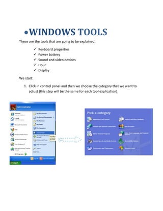 WINDOWS TOOLS
These are the tools that are going to be explained:
 Keyboard properties
 Power battery
 Sound and video devices
 Hour
 Display
We start:
1. Click in control panel and then we choose the category that we want to
adjust (this step will be the same for each tool explication):
 