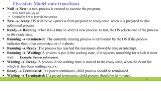  Null  New : a new process is created to execute the program,
• New batch job, log on
• Created by OS to provide the service
 New  ready: OS will move a process from prepared to ready state when it is prepared to take
additional process.
 Ready  Running: when it is a time to select a new process to run, the OS selects one of the process
in the ready state.
 Running  terminated: The currently running process is terminated by the OS if the process
indicates that it has completed, or if it aborts.
 Running  Ready: The process has reached the maximum allowable time or interrupt.
 Running  Waiting: A process is put in the waiting state, if it requests something for which it must
wait. Example: System call request.
 Waiting  Ready: A process in the waiting state is moved to the ready state, when the event for
which it has been waiting occurs.
 Ready  Terminated: If a parent terminates, child process should be terminated
 Waiting  Terminated: If a parent terminates, child process should be terminated
11
Five-state Model state transitions
 