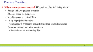 Process Creation
 When a new process created, OS perform the following steps:
• Assign a unique process identifier
• Allocate space for the process
• Initialize process control block
• Set up appropriate linkages
• Ex: add new process to linked list used for scheduling queue
• Create or expand other data structures
• Ex: maintain an accounting file
12
 