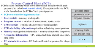 Process Control Block (PCB)
PCB is a data structure which stores information associated with each
process (also called task control block). Every process have a PCB,
while threads share the PCB of their parent process.
 PCB contain following information:
• Process state – running, waiting, etc.
• Program counter – location of instruction to next execute
• CPU registers – contents of all process-centric registers
• CPU scheduling information- priorities, scheduling queue pointers
• Memory-management information – memory allocated to the process
• Accounting information – CPU used, clock time elapsed since start,
time limits
• I/O status information – I/O devices allocated to process, list of open
files
16
 