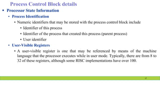 Process Control Block details
 Processor State Information
• Process Identification
• Numeric identifiers that may be stored with the process control block include
• Identifier of this process
• Identifier of the process that created this process (parent process)
• User identifier
• User-Visible Registers
• A user-visible register is one that may be referenced by means of the machine
language that the processor executes while in user mode. Typically, there are from 8 to
32 of these registers, although some RISC implementations have over 100.
17
 
