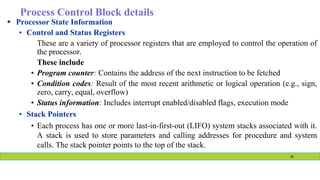 Process Control Block details
 Processor State Information
• Control and Status Registers
These are a variety of processor registers that are employed to control the operation of
the processor.
These include
• Program counter: Contains the address of the next instruction to be fetched
• Condition codes: Result of the most recent arithmetic or logical operation (e.g., sign,
zero, carry, equal, overflow)
• Status information: Includes interrupt enabled/disabled flags, execution mode
• Stack Pointers
• Each process has one or more last-in-first-out (LIFO) system stacks associated with it.
A stack is used to store parameters and calling addresses for procedure and system
calls. The stack pointer points to the top of the stack.
18
 