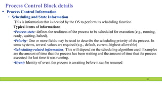 Process Control Block details
 Process Control Information
• Scheduling and State Information
This is information that is needed by the OS to perform its scheduling function.
Typical items of information:
•Process state: defines the readiness of the process to be scheduled for execution (e.g., running,
ready, waiting, halted).
•Priority: One or more fields may be used to describe the scheduling priority of the process. In
some systems, several values are required (e.g., default, current, highest-allowable)
•Scheduling-related information: This will depend on the scheduling algorithm used. Examples
are the amount of time that the process has been waiting and the amount of time that the process
executed the last time it was running.
•Event: Identity of event the process is awaiting before it can be resumed
19
 