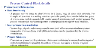 Process Control Block details
• Process Control Information
• Data Structuring
• A process may be linked to other process in a queue, ring, or some other structure. For
example, all processes in a waiting state for a particular priority level may be linked in a queue.
A process may exhibit a parent-child (creator-created) relationship with another process. The
process control block may contain pointers to other processes to support these structures.
• Inter-process Communication
• Various flags, signals, and messages may be associated with communication between two
independent processes. Some or all of this information may be maintained in the process
control block.
• Process Privileges
• Processes are granted privileges in terms of the memory that may be accessed and the types of
instructions that may be executed. In addition, privileges may apply to the use of system
utilities and services.
20
 
