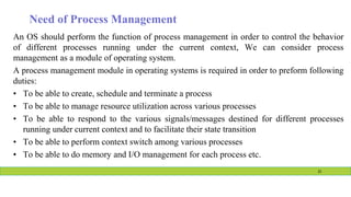 Need of Process Management
An OS should perform the function of process management in order to control the behavior
of different processes running under the current context, We can consider process
management as a module of operating system.
A process management module in operating systems is required in order to preform following
duties:
• To be able to create, schedule and terminate a process
• To be able to manage resource utilization across various processes
• To be able to respond to the various signals/messages destined for different processes
running under current context and to facilitate their state transition
• To be able to perform context switch among various processes
• To be able to do memory and I/O management for each process etc.
21
 