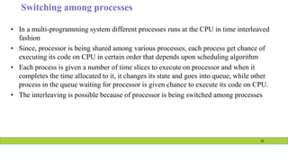 Switching among processes
• In a multi-programming system different processes runs at the CPU in time interleaved
fashion
• Since, processor is being shared among various processes, each process get chance of
executing its code on CPU in certain order that depends upon scheduling algorithm
• Each process is given a number of time slices to execute on processor and when it
completes the time allocated to it, it changes its state and goes into queue, while other
process in the queue waiting for processor is given chance to execute its code on CPU.
• The interleaving is possible because of processor is being switched among processes
22
 