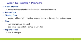 When to Switch a Process
• Clock interrupt
• process has executed for the maximum allowable time slice
• I/O interrupt
• Memory fault
• memory address is in virtual memory so it must be brought into main memory
• Trap
• error or exception occurred
• may cause process to be moved to Exit state
• Supervisor call
• such as file open
24
 
