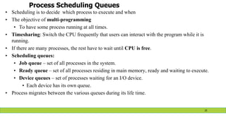 Process Scheduling Queues
• Scheduling is to decide which process to execute and when
• The objective of multi-programming
• To have some process running at all times.
• Timesharing: Switch the CPU frequently that users can interact with the program while it is
running.
• If there are many processes, the rest have to wait until CPU is free.
• Scheduling queues:
• Job queue – set of all processes in the system.
• Ready queue – set of all processes residing in main memory, ready and waiting to execute.
• Device queues – set of processes waiting for an I/O device.
• Each device has its own queue.
• Process migrates between the various queues during its life time.
25
 