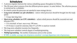 Schedulers
• A process migrates between the various scheduling queues throughout its lifetime.
• The OS must select a process from the different process queues in some fashion. The selection process
is carried out by a scheduler.
• In a batch system the processes are spooled to mass-storage device.
• Long-term scheduler (or job scheduler) – selects which processes should be brought into the ready
queue.
• It may take long time
• Short-term scheduler (or CPU scheduler) – selects which process should be executed next and
allocates CPU.
• It is executed at least once every 100 msec.
• If 10 msec is used for selection, then 9 % of CPU is used (or wasted)
• The long-term scheduler executes less frequently.
• The long-term scheduler controls degree of multiprogramming.
• Multiprogramming: the number of processes active in the system.
• If MPL is stable: average rate of process creation= average departure rate of processes.
28
 
