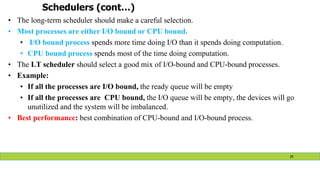 Schedulers (cont…)
• The long-term scheduler should make a careful selection.
• Most processes are either I/O bound or CPU bound.
• I/O bound process spends more time doing I/O than it spends doing computation.
• CPU bound process spends most of the time doing computation.
• The LT scheduler should select a good mix of I/O-bound and CPU-bound processes.
• Example:
• If all the processes are I/O bound, the ready queue will be empty
• If all the processes are CPU bound, the I/O queue will be empty, the devices will go
unutilized and the system will be imbalanced.
• Best performance: best combination of CPU-bound and I/O-bound process.
29
 