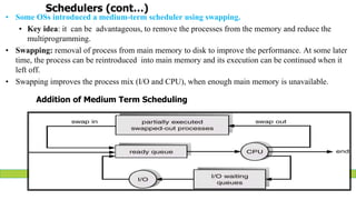 Schedulers (cont…)
• Some OSs introduced a medium-term scheduler using swapping.
• Key idea: it can be advantageous, to remove the processes from the memory and reduce the
multiprogramming.
• Swapping: removal of process from main memory to disk to improve the performance. At some later
time, the process can be reintroduced into main memory and its execution can be continued when it
left off.
• Swapping improves the process mix (I/O and CPU), when enough main memory is unavailable.
Addition of Medium Term Scheduling
 
