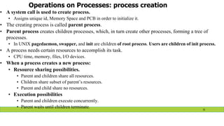 Operations on Processes: process creation
• A system call is used to create process.
• Assigns unique id, Memory Space and PCB in order to initialize it.
• The creating process is called parent process.
• Parent process creates children processes, which, in turn create other processes, forming a tree of
processes.
• In UNIX pagedaemon, swapper, and init are children of root process. Users are children of init process.
• A process needs certain resources to accomplish its task.
• CPU time, memory, files, I/O devices.
• When a process creates a new process:
• Resource sharing possibilities.
• Parent and children share all resources.
• Children share subset of parent’s resources.
• Parent and child share no resources.
• Execution possibilities
• Parent and children execute concurrently.
• Parent waits until children terminate. 31
 