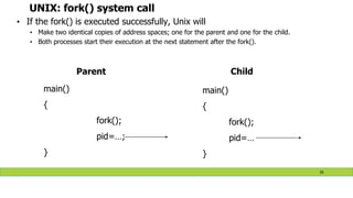 UNIX: fork() system call
• If the fork() is executed successfully, Unix will
• Make two identical copies of address spaces; one for the parent and one for the child.
• Both processes start their execution at the next statement after the fork().
main()
{
fork();
pid=…;
}
main()
{
fork();
pid=…
}
Parent Child
35
 