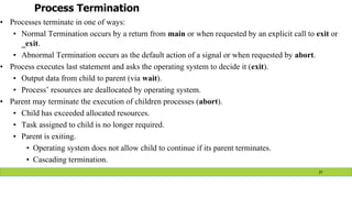 Process Termination
• Processes terminate in one of ways:
• Normal Termination occurs by a return from main or when requested by an explicit call to exit or
_exit.
• Abnormal Termination occurs as the default action of a signal or when requested by abort.
• Process executes last statement and asks the operating system to decide it (exit).
• Output data from child to parent (via wait).
• Process’ resources are deallocated by operating system.
• Parent may terminate the execution of children processes (abort).
• Child has exceeded allocated resources.
• Task assigned to child is no longer required.
• Parent is exiting.
• Operating system does not allow child to continue if its parent terminates.
• Cascading termination.
37
 