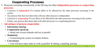 Cooperating Processes
 Processes executing concurrently in the OS may be either independent processes or cooperating
processes.
• A process is independent if it cannot affect or be affected by the other processes executing in the
system.
• Any process that does not share data with any other process is independent.
• A process is cooperating if it can affect or be affected by the other processes executing in the system.
• Clearly, any process that shares data with other processes is a cooperating process.
• Advantages of process cooperation
• Information sharing
• Computation speed-up
• Break into several subtasks and run in parallel
• Modularity
• Constructing the system in modular fashion.
• Convenience
• User will have many tasks to work in parallel  editing, compiling, printing
38
 