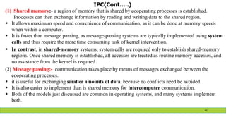 IPC(Cont…..)
(1) Shared memory:- a region of memory that is shared by cooperating processes is established.
Processes can then exchange information by reading and writing data to the shared region.
 It allows maximum speed and convenience of communication, as it can be done at memory speeds
when within a computer.
 It is faster than message passing, as message-passing systems are typically implemented using system
calls and thus require the more time consuming task of kernel intervention.
 In contrast, in shared-memory systems, system calls are required only to establish shared-memory
regions. Once shared memory is established, all accesses are treated as routine memory accesses, and
no assistance from the kernel is required.
(2) Message passing:- communication takes place by means of messages exchanged between the
cooperating processes.
 it is useful for exchanging smaller amounts of data, because no conflicts need be avoided.
 It is also easier to implement than is shared memory for intercomputer communication.
 Both of the models just discussed are common in operating systems, and many systems implement
both.
40
 