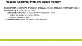 Producer-Consumer Problem: Shared memory
• Paradigm for cooperating processes, producer process produces information that is
consumed by a consumer process.
• unbounded-buffer places no practical limit on the size of the buffer.
• Producer can produce any number of items.
• Consumer may have to wait
• bounded-buffer assumes that there is a fixed buffer size.
43
 