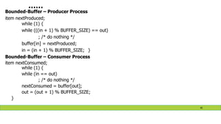 ……
Bounded-Buffer – Producer Process
item nextProduced;
while (1) {
while (((in + 1) % BUFFER_SIZE) == out)
; /* do nothing */
buffer[in] = nextProduced;
in = (in + 1) % BUFFER_SIZE; }
Bounded-Buffer – Consumer Process
item nextConsumed;
while (1) {
while (in == out)
; /* do nothing */
nextConsumed = buffer[out];
out = (out + 1) % BUFFER_SIZE;
}
45
 