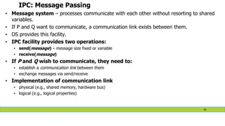 IPC: Message Passing
• Message system – processes communicate with each other without resorting to shared
variables.
• If P and Q want to communicate, a communication link exists between them.
• OS provides this facility.
• IPC facility provides two operations:
• send(message) – message size fixed or variable
• receive(message)
• If P and Q wish to communicate, they need to:
• establish a communication link between them
• exchange messages via send/receive
• Implementation of communication link
• physical (e.g., shared memory, hardware bus)
• logical (e.g., logical properties)
46
 