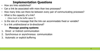 Implementation Questions
• How are links established?
• Can a link be associated with more than two processes?
• How many links can there be between every pair of communicating processes?
• What is the capacity of a link?
• (How much is the buffer space ?)
• Is the size of a message that the link can accommodate fixed or variable?
• Is a link unidirectional or bi-directional?
Message passing systems
1. Direct or Indirect communication
2. Synchronous or asynchronous communication
3. Automatic or explicit buffering
47
 
