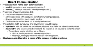 Direct Communication
• Processes must name each other explicitly:
• send (P, message) – send a message to process P
• receive(Q, message) – receive a message from process Q
• Properties of communication link
• Links are established automatically.
• A link is associated with exactly one pair of communicating processes.
• Between each pair there exists exactly one link.
• The link may be unidirectional, but is usually bi-directional.
• This exhibits both symmetry and asymmetry in addressing
• Symmetry: Both the sender and the receiver processes must name the other to communicate.
• Asymmetry: Only sender names the recipient, the recipient is not required to name the sender.
• The send and receive primitives are as follows.
• Send (P, message)– send a message to process P.
• Receive(id, message)– receive a message from any process.
• Disadvantages: Changing a name of the process creates problems.
48
 