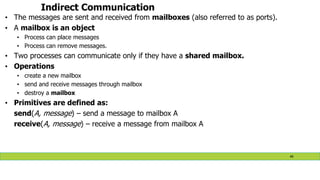 Indirect Communication
• The messages are sent and received from mailboxes (also referred to as ports).
• A mailbox is an object
• Process can place messages
• Process can remove messages.
• Two processes can communicate only if they have a shared mailbox.
• Operations
• create a new mailbox
• send and receive messages through mailbox
• destroy a mailbox
• Primitives are defined as:
send(A, message) – send a message to mailbox A
receive(A, message) – receive a message from mailbox A
49
 