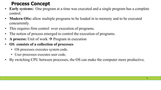 Process Concept
• Early systems: One program at a time was executed and a single program has a complete
control.
• Modern OSs: allow multiple programs to be loaded in to memory and to be executed
concurrently.
• This requires firm control over execution of programs.
• The notion of process emerged to control the execution of programs.
• A process: Unit of work  Program in execution
• OS consists of a collection of processes
• OS processes executes system code.
• User processes executes user code.
• By switching CPU between processes, the OS can make the computer more productive.
5
 