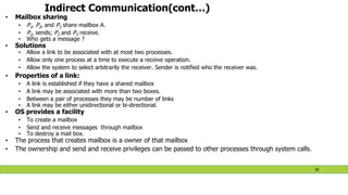 Indirect Communication(cont…)
• Mailbox sharing
• P1, P2, and P3 share mailbox A.
• P1, sends; P2 and P3 receive.
• Who gets a message ?
• Solutions
• Allow a link to be associated with at most two processes.
• Allow only one process at a time to execute a receive operation.
• Allow the system to select arbitrarily the receiver. Sender is notified who the receiver was.
• Properties of a link:
• A link is established if they have a shared mailbox
• A link may be associated with more than two boxes.
• Between a pair of processes they may be number of links
• A link may be either unidirectional or bi-directional.
• OS provides a facility
• To create a mailbox
• Send and receive messages through mailbox
• To destroy a mail box.
• The process that creates mailbox is a owner of that mailbox
• The ownership and send and receive privileges can be passed to other processes through system calls.
50
 