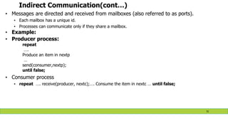 Indirect Communication(cont…)
• Messages are directed and received from mailboxes (also referred to as ports).
• Each mailbox has a unique id.
• Processes can communicate only if they share a mailbox.
• Example:
• Producer process:
repeat
….
Produce an item in nextp
…
send(consumer,nextp);
until false;
• Consumer process
• repeat …. receive(producer, nextc);…. Consume the item in nextc … until false;
51
 