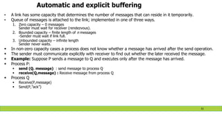 Automatic and explicit buffering
• A link has some capacity that determines the number of messages that can reside in it temporarily.
• Queue of messages is attached to the link; implemented in one of three ways.
1. Zero capacity – 0 messages
Sender must wait for receiver (rendezvous).
2. Bounded capacity – finite length of n messages
-Sender must wait if link full.
3. Unbounded capacity – infinite length
Sender never waits.
 In non-zero capacity cases a process does not know whether a message has arrived after the send operation.
 The sender must communicate explicitly with receiver to find out whether the later received the message.
 Example: Suppose P sends a message to Q and executes only after the message has arrived.
 Process P:
 send (Q. message) : send message to process Q
 receive(Q,message) : Receive message from process Q
 Process Q
 Receive(P,message)
 Send(P,”ack”)
53
 