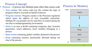 Process Concept
 Process – A process has Multiple parts other than source code
• Text section: The source code text file, contain the logic of
program which is executed on behalf of process
• Program counter: Program counter is the Processor register(s)
which stores the address of next executable instruction.
Multiple PC are possible one for each flow of control during the
run time in multiprogramming environment.
• Stack is an area in RAM containing temporary data, Function
parameters, return addresses, local variables belonging to a
process
• Data section containing global variables declared in the process
• Heap containing memory dynamically allocated during run
time of the process
Process in Memory
6
 