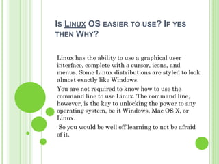 IS LINUX OS EASIER TO USE? IF YES
THEN WHY?


Linux has the ability to use a graphical user
interface, complete with a cursor, icons, and
menus. Some Linux distributions are styled to look
almost exactly like Windows.
You are not required to know how to use the
command line to use Linux. The command line,
however, is the key to unlocking the power to any
operating system, be it Windows, Mac OS X, or
Linux.
 So you would be well off learning to not be afraid
of it.
 