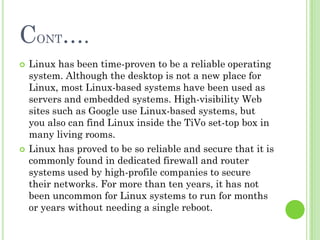 CONT….
   Linux has been time-proven to be a reliable operating
    system. Although the desktop is not a new place for
    Linux, most Linux-based systems have been used as
    servers and embedded systems. High-visibility Web
    sites such as Google use Linux-based systems, but
    you also can find Linux inside the TiVo set-top box in
    many living rooms.
   Linux has proved to be so reliable and secure that it is
    commonly found in dedicated firewall and router
    systems used by high-profile companies to secure
    their networks. For more than ten years, it has not
    been uncommon for Linux systems to run for months
    or years without needing a single reboot.
 