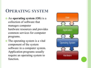 OPERATING SYSTEM
 An operating system (OS) is a
  collection of software that
  manages computer
  hardware resources and provides
  common services for computer
  programs.
 The operating system is a vital
  component of the system
  software in a computer system.
  Application programs usually
  require an operating system to
  function.
 