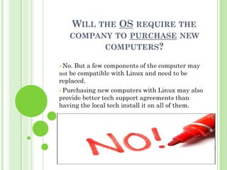 WILL THE OS REQUIRE THE
   COMPANY TO PURCHASE NEW
         COMPUTERS?

No. But a few components of the computer may
not be compatible with Linux and need to be
replaced.
Purchasing new computers with Linux may also
provide better tech support agreements than
having the local tech install it on all of them.
 