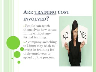 ARE TRAINING COST
INVOLVED?
People  can teach
themselves how to use
Linux without any
formal training.
A company switching
to Linux may wish to
invest in training for
their employees to
speed up the process.
 