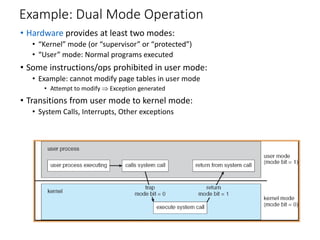 Example: Dual Mode Operation
• Hardware provides at least two modes:
• “Kernel” mode (or “supervisor” or “protected”)
• “User” mode: Normal programs executed
• Some instructions/ops prohibited in user mode:
• Example: cannot modify page tables in user mode
• Attempt to modify  Exception generated
• Transitions from user mode to kernel mode:
• System Calls, Interrupts, Other exceptions
 
