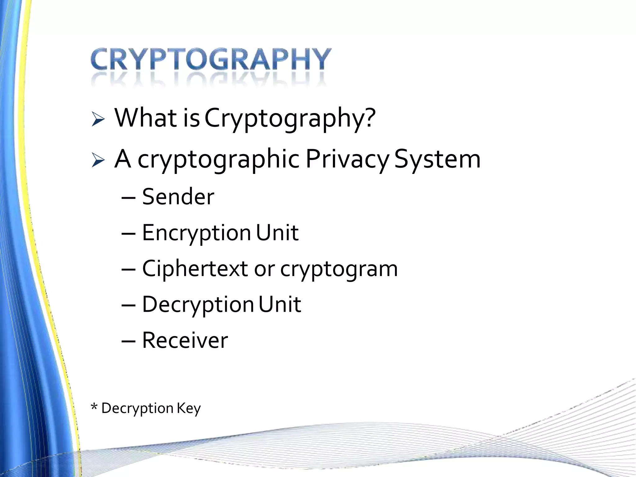  What isCryptography?
 A cryptographic PrivacySystem
– Sender
– EncryptionUnit
– Ciphertext or cryptogram
– DecryptionUnit
– Receiver
* Decryption Key
 