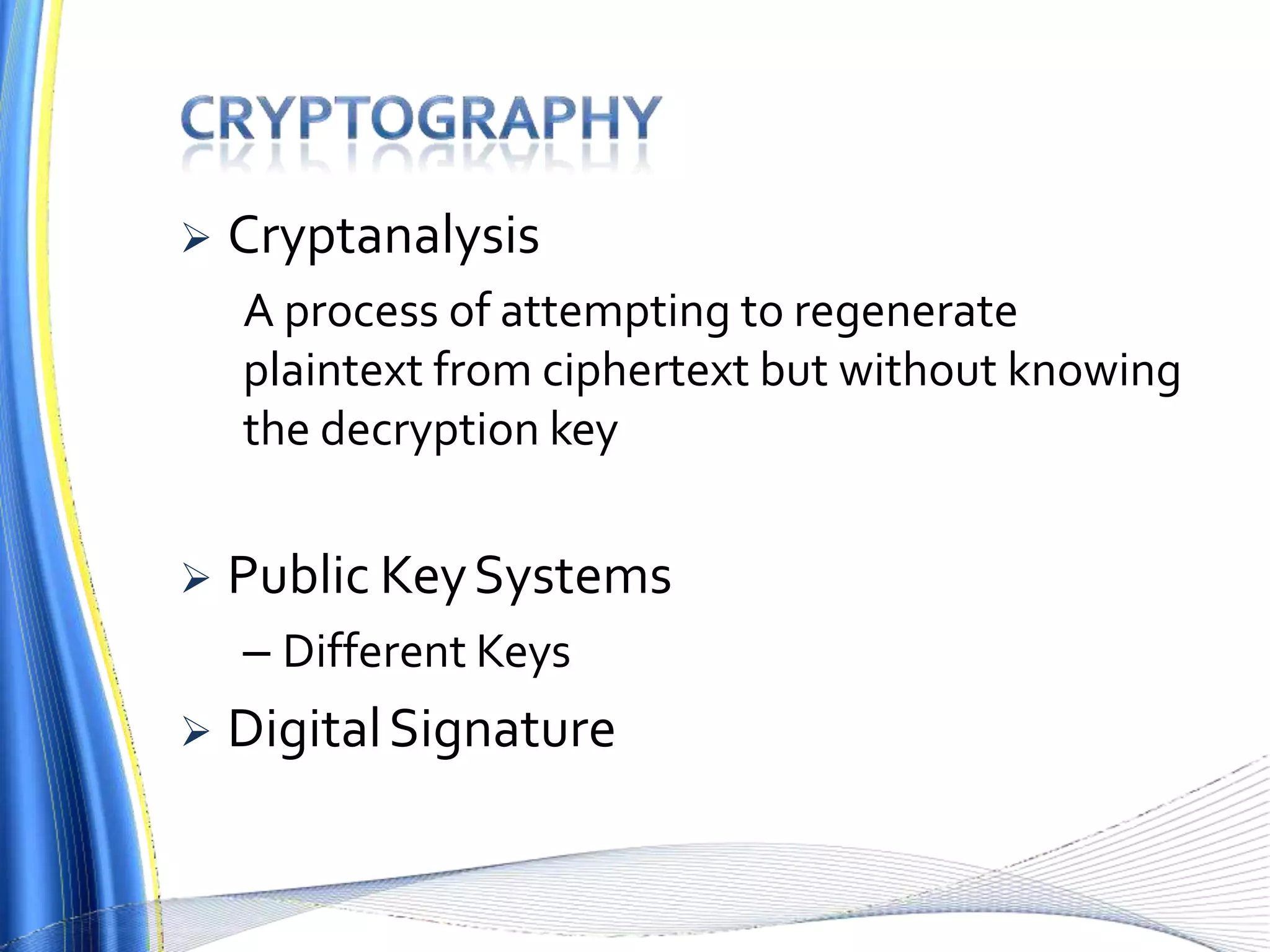  Cryptanalysis
A process of attempting to regenerate
plaintext from ciphertext but without knowing
the decryption key
 Public KeySystems
– Different Keys
 DigitalSignature
 