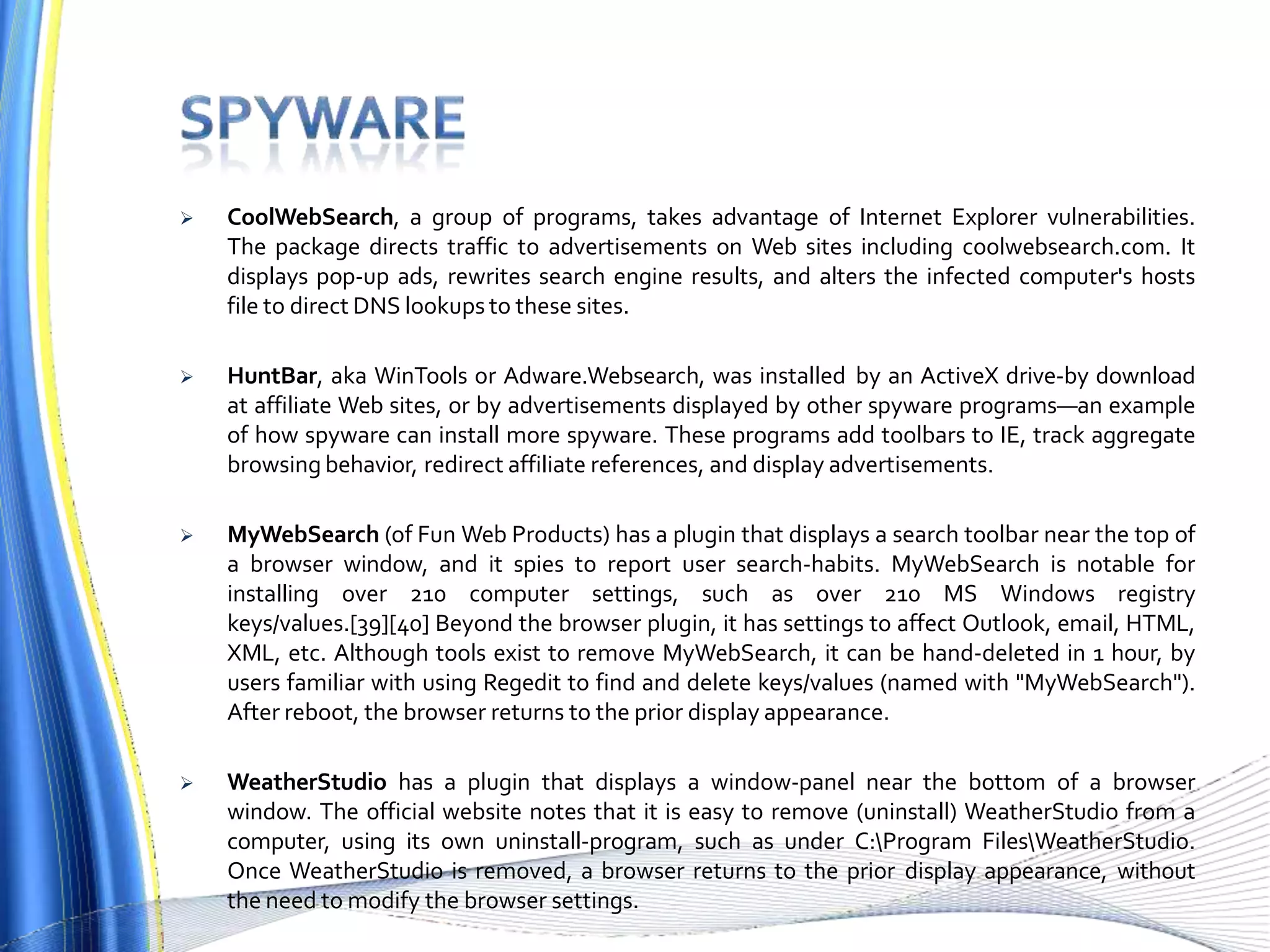  CoolWebSearch, a group of programs, takes advantage of Internet Explorer vulnerabilities.
The package directs traffic to advertisements on Web sites including coolwebsearch.com. It
displays pop-up ads, rewrites search engine results, and alters the infected computer's hosts
file to direct DNS lookups to these sites.
 HuntBar, aka WinTools or Adware.Websearch, was installed by an ActiveX drive-by download
at affiliate Web sites, or by advertisements displayed by other spyware programs—an example
of how spyware can install more spyware. These programs add toolbars to IE, track aggregate
browsing behavior, redirect affiliate references, and display advertisements.
 MyWebSearch (of Fun Web Products) has a plugin that displays a search toolbar near the top of
a browser window, and it spies to report user search-habits. MyWebSearch is notable for
installing over 210 computer settings, such as over 210 MS Windows registry
keys/values.[39][40] Beyond the browser plugin, it has settings to affect Outlook, email, HTML,
XML, etc. Although tools exist to remove MyWebSearch, it can be hand-deleted in 1 hour, by
users familiar with using Regedit to find and delete keys/values (named with "MyWebSearch").
After reboot, the browser returns to the prior display appearance.
 WeatherStudio has a plugin that displays a window-panel near the bottom of a browser
window. The official website notes that it is easy to remove (uninstall) WeatherStudio from a
computer, using its own uninstall-program, such as under C:Program FilesWeatherStudio.
Once WeatherStudio is removed, a browser returns to the prior display appearance, without
the need to modify the browser settings.
 
